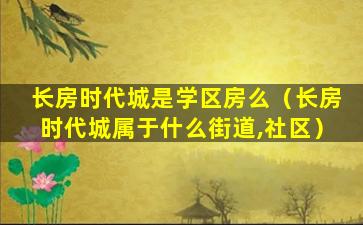 长房时代城是学区房么（长房时代城属于什么街道,社区）