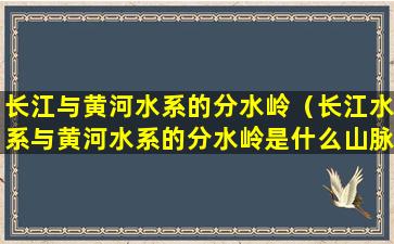 长江与黄河水系的分水岭（长江水系与黄河水系的分水岭是什么山脉）