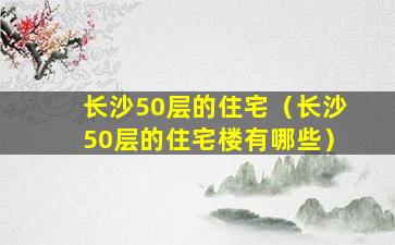 长沙50层的住宅（长沙50层的住宅楼有哪些）