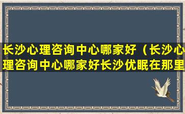 长沙心理咨询中心哪家好（长沙心理咨询中心哪家好长沙优眠在那里）