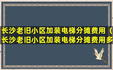 长沙老旧小区加装电梯分摊费用（长沙老旧小区加装电梯分摊费用多少）