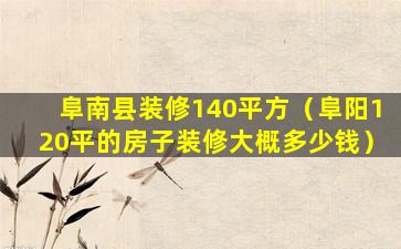 阜南县装修140平方（阜阳120平的房子装修大概多少钱）