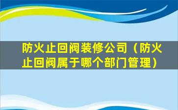 防火止回阀装修公司（防火止回阀属于哪个部门管理）