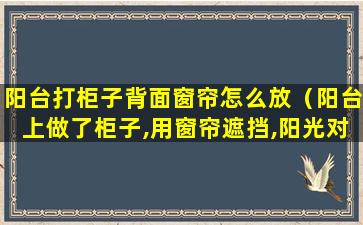 阳台打柜子背面窗帘怎么放（阳台上做了柜子,用窗帘遮挡,阳光对柜子会有影响吗）