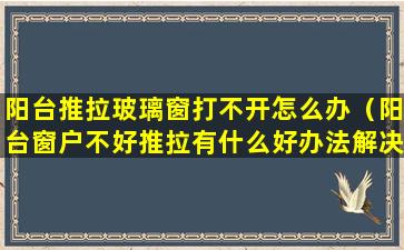 阳台推拉玻璃窗打不开怎么办（阳台窗户不好推拉有什么好办法解决）