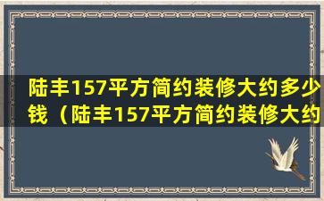 陆丰157平方简约装修大约多少钱（陆丰157平方简约装修大约多少钱一套）