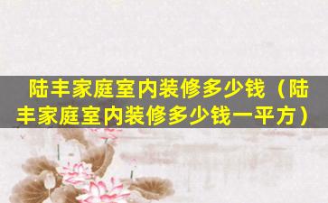 陆丰家庭室内装修多少钱（陆丰家庭室内装修多少钱一平方）