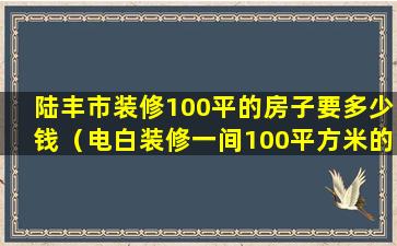 陆丰市装修100平的房子要多少钱（电白装修一间100平方米的房子要多普通装修）