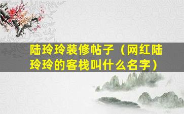 陆玲玲装修帖子（网红陆玲玲的客栈叫什么名字）