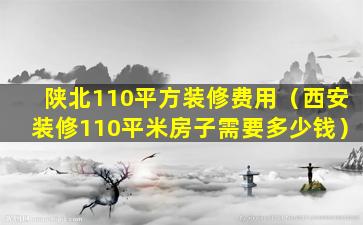 陕北110平方装修费用（西安装修110平米房子需要多少钱）