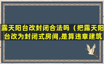 露天阳台改封闭合法吗（把露天阳台改为封闭式房间,是算违章建筑吗）