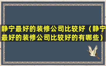 静宁最好的装修公司比较好（静宁最好的装修公司比较好的有哪些）