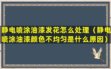 静电喷涂油漆发花怎么处理（静电喷涂油漆颜色不均匀是什么原因）