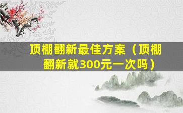 顶棚翻新最佳方案（顶棚翻新就300元一次吗）