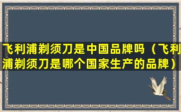 飞利浦剃须刀是中国品牌吗（飞利浦剃须刀是哪个国家生产的品牌）