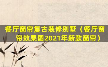 餐厅窗帘复古装修别墅（餐厅窗帘效果图2021年新款窗帘）