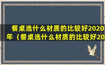 餐桌选什么材质的比较好2020年（餐桌选什么材质的比较好2020年生产）