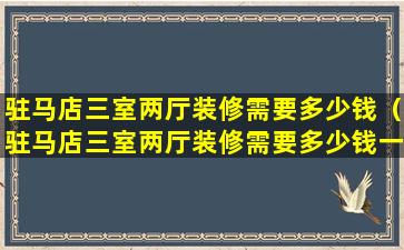 驻马店三室两厅装修需要多少钱（驻马店三室两厅装修需要多少钱一平方）