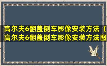 高尔夫6翻盖倒车影像安装方法（高尔夫6翻盖倒车影像安装方法图解）