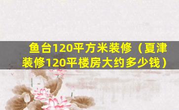 鱼台120平方米装修（夏津装修120平楼房大约多少钱）