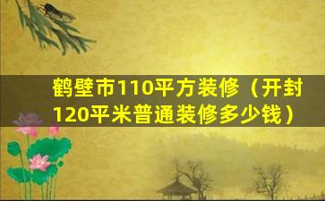 鹤壁市110平方装修（开封120平米普通装修多少钱）