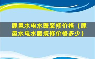 鹿邑水电水暖装修价格（鹿邑水电水暖装修价格多少）